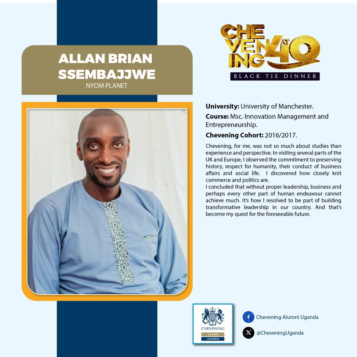 Allan Brian Ssembajjwe is yet another iconic Chevener. Throughout his journey, he realised how closely knit commerce and politics are. He has now resolved to be part of building transformational leadership in the country.

#CheveningAt40
#ChooseChevening