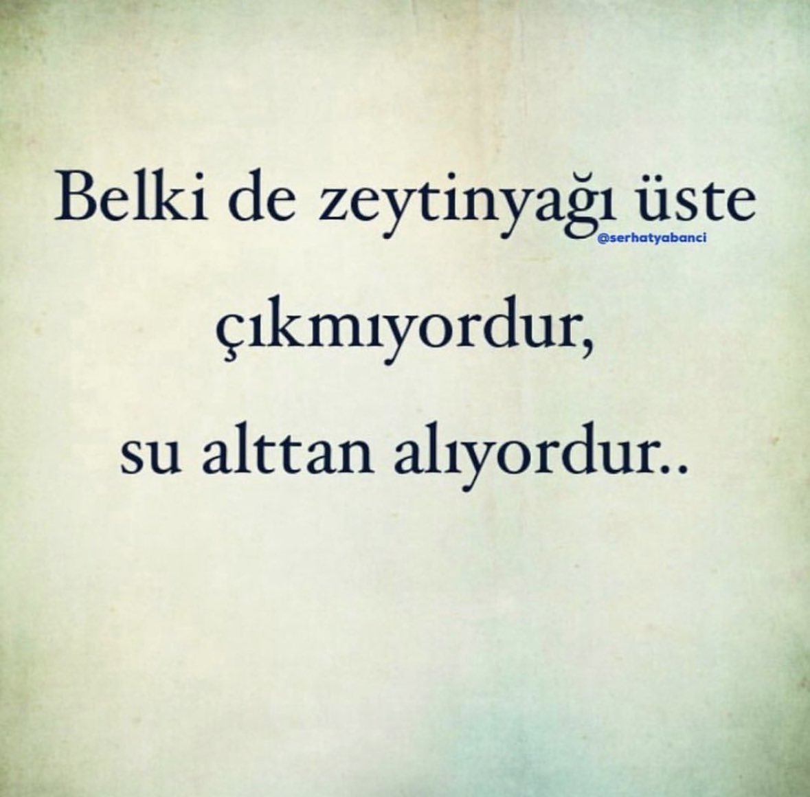 Belki de zeytinyağı üste çıkmıyordur, Su alttan alıyordur.

Belki de insanlar sorumsuz değil, sen fazla fedakarsın.

Belki de insanlar bencil değil, sen fazla kendinden vazgeçmişsin.

Belki de sen alttan aldığın için birileri üste çıkıp kendini vazgeçilmez sanıyor.

Ne yazık ki
