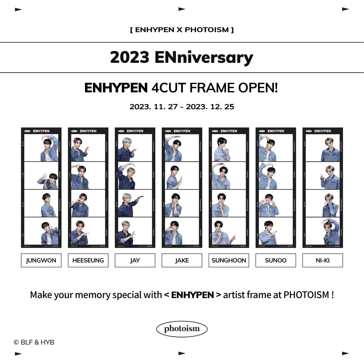 ENHYPEN X PHOTOISM 
ARTIST FRAME TERSEDIA!

Untuk merayakan Ulang tahun ke-3 debut ENHYPEN Kami akan menyediakan frame dari artis!

Berfoto dengan frame dari<ENHYPEN> artis di seluruh store PHOTOISM!

• Waktu | 27 November hingga 25 Desember

Keep yourself alive at PHOTOISM