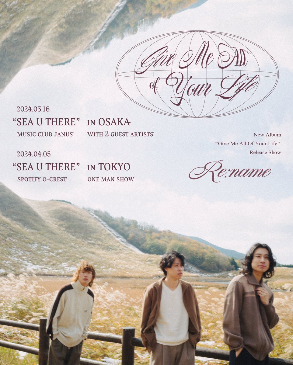 【Release Show】
Re:name 2nd Mini Album
「Give Me All Of Your Life」Release Show
"SEA U THERE"

《Osaka》
2024.03.16(土)
Music Club JANUS
※ゲストあり(後日解禁)

《Tokyo》
2024.04.05(金)
Spotify O-Crest
※ワンマン

◆チケット先行受付開始
〜12/07(木) 23:59
eplus.jp/rename/