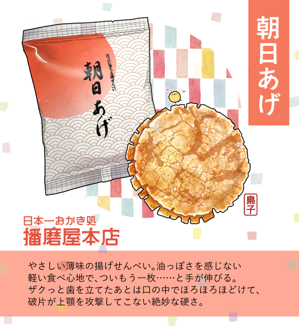 ②【朝日あげ】
『普通においしい』の強さを思い知るおかきその②。ざくっと歯ざわりがいいのに刺さらない&硬くないあげせん。味も上品な薄味で油っぽさがなく、ついもう一枚……と手が伸びそうになる魔性のおかき。これが一番好きって声もよく耳にする、名実共に人気どころ。
#いざゆけ播磨屋本店