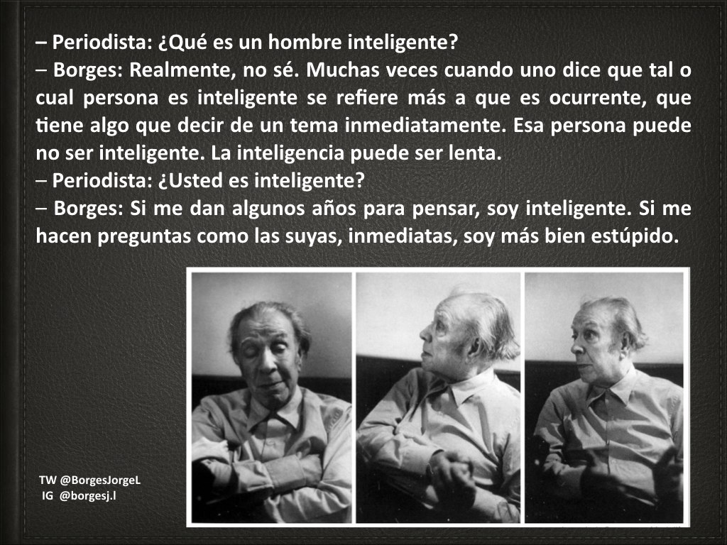 – Periodista: ¿Qué es un hombre inteligente? – Borges: Realmente, no sé. Muchas veces cuando uno dice que tal o cual persona es inteligente se refiere más a que es ocurrente, que tiene algo que decir de un tema inmediatamente. Esa persona puede no ser inteligente. La inteligencia