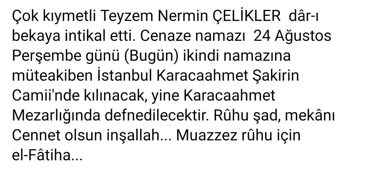 Çok kıymetli Teyzem Nermin ÇELİKLER  dâr-ı bekaya intikal etti. Cenaze namazı  24 Ağustos Perşembe günü (Bugün) ikindi namazına müteakiben İstanbul Karacaahmet Şakirin Camii'nde kılınacaktır. Rûhu şad, mekânı Cennet olsun inşallah... Muazzez rûhu için el-Fâtiha...