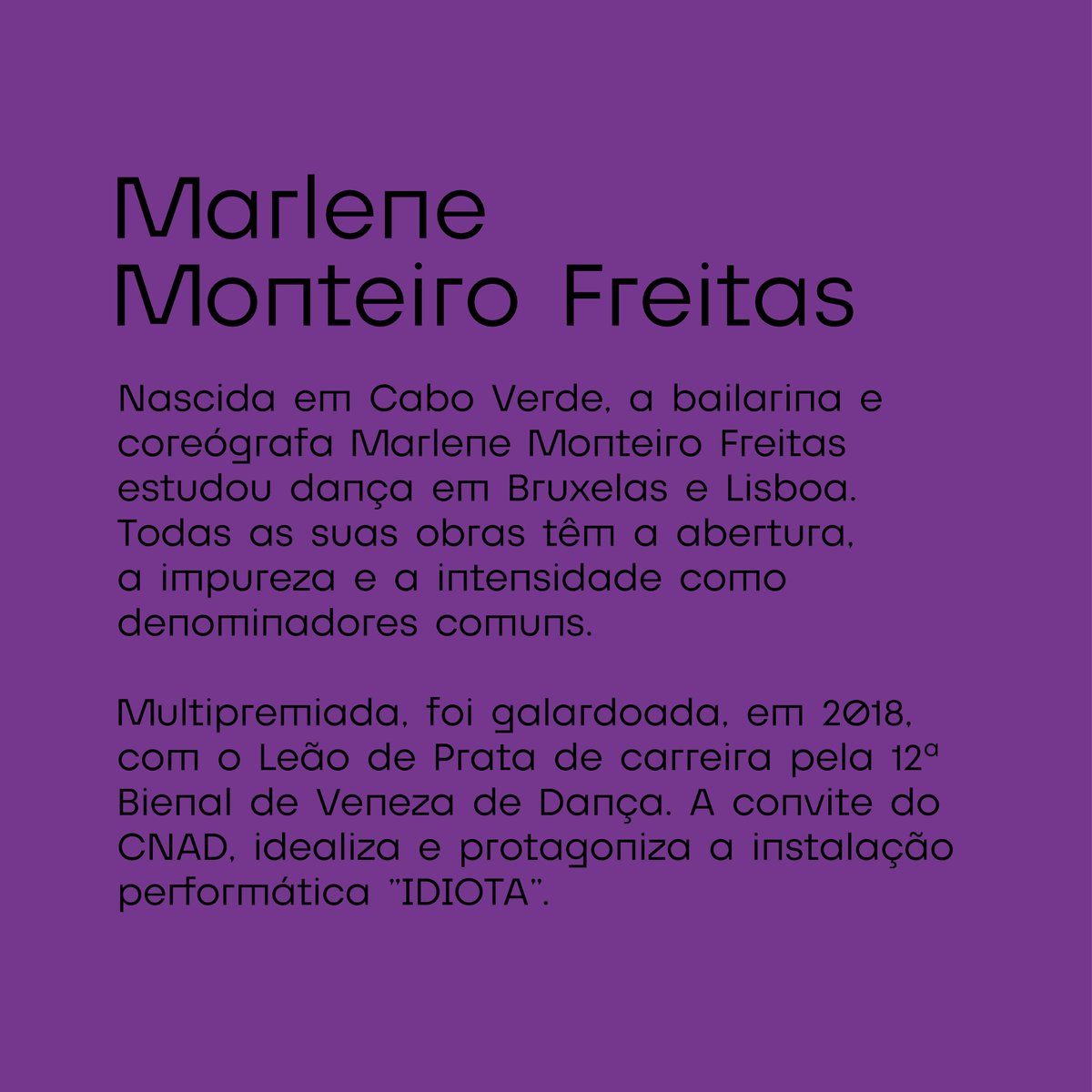 Natural de Cabo Verde, Marlene Monteiro Freitas estudou dança em Bruxelas e Lisboa. Multipremiada por diversas performances, foi galardoada com o Leão de Prata pela 12ª Bienal de Veneza de Dança (2018). A convite do CNAD, idealiza e protagoniza a instalação performática "IDIOTA".