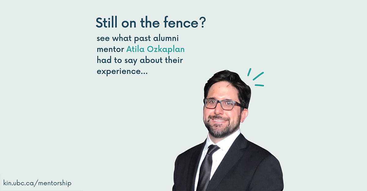 "The Mentoring program allows me to stay connected with the School of Kinesiology [and] as a Mentor, I'd argue that I get just as much out of the connection as the Mentee"

- Atila Ozkaplan, BHK 2001, MSC 2004, mentor

Learn more and apply: kin.ubc.ca/mentorship