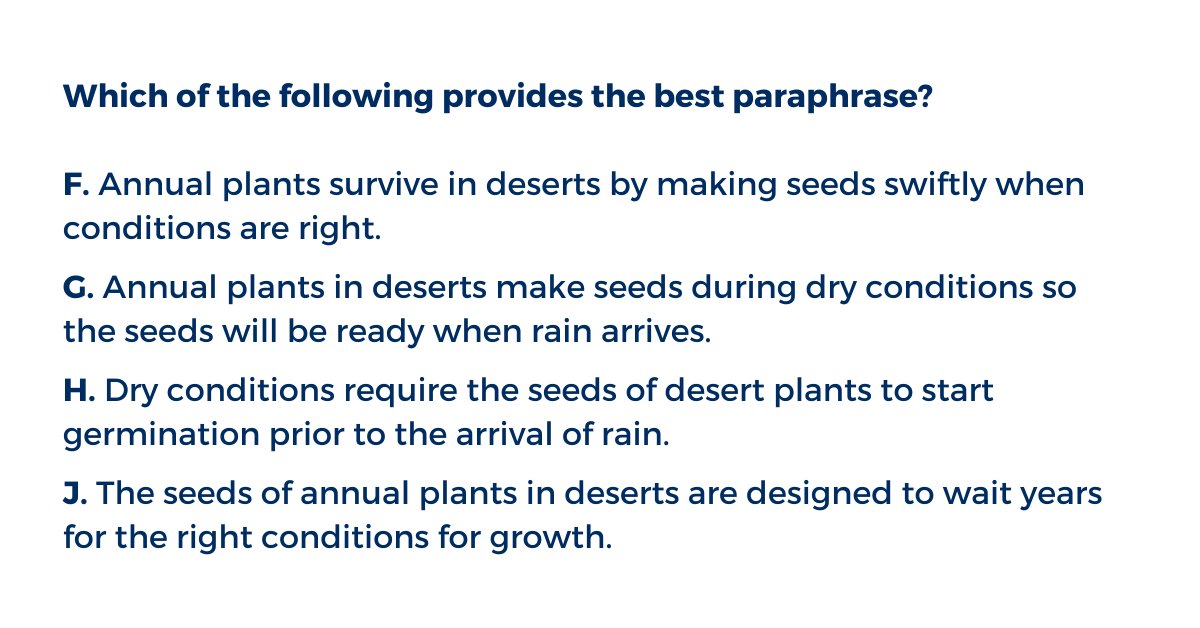 Which of the following provides the best paraphrase?
F. Annual plants survive in deserts by making seeds swiftly when conditions are right.
G. Annual plants in deserts make seeds during dry conditions so the seeds will be ready when rain arrives.
H. Dry conditions require the seeds of desert plants to start germination prior to the arrival of rain.
J. The seeds of annual plants in deserts are designed to wait years for the right conditions for growth.