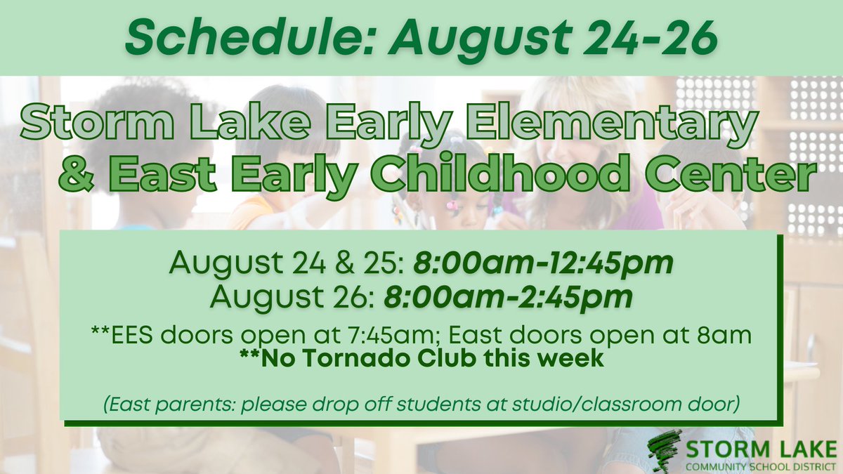 Please see below the schedule for Storm Lake Early Elementary &amp; East Early Childhood Center this week:
8am-12:45pm (8/24-8/25)
8am-2:45pm (8/26)
**EES open at 7:45am; East open at 8am**
**No Tornado Club this week
(East parents: Please drop off students at studio/classroom door)