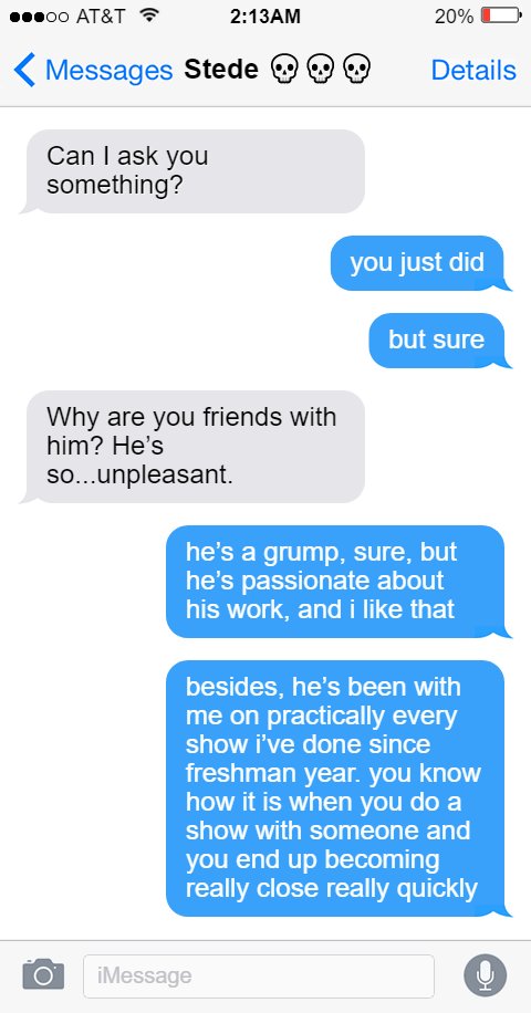 Stede: Can I ask you something?  Ed: you just did  but sure  Stede: Why are you friends with him? He’s so…unpleasant.  Ed: he’s a grump, sure, but he’s passionate about his work, and i like that  besides, he’s been with me on practically every show i’ve done since freshman year. you know how it is when you do a show with someone and you end up becoming really close really quickly