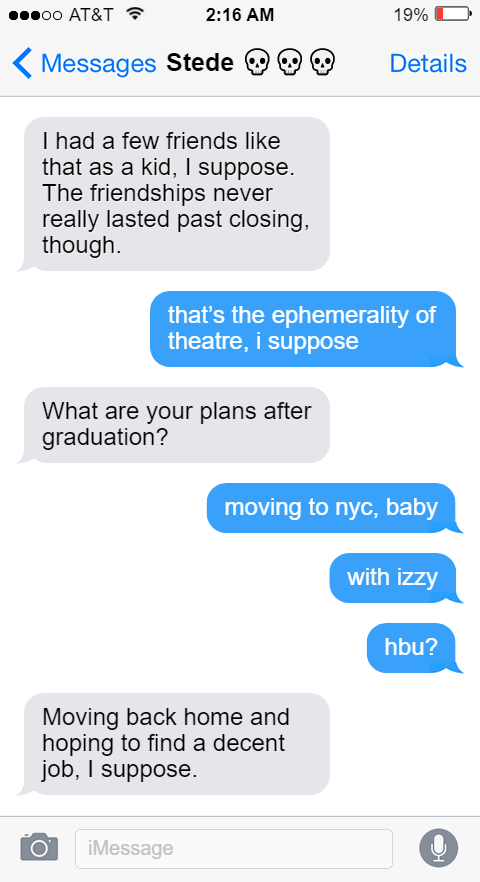 Stede: I had a few friends like that as a kid, I suppose. The friendships never really lasted past closing, though.  Ed: that’s the ephemerality of theatre, i suppose  Stede: What are your plans after graduation?  Ed: moving to nyc, baby  with izzy  hbu?  Stede: Moving back home and hoping to find a decent job, I suppose.