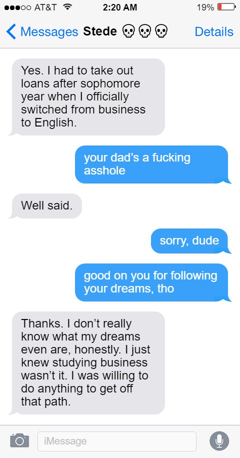 Stede: Yes. I had to take out loans after sophomore year when I officially switched from business to English.  Ed: your dad’s a fucking asshole  Stede: Well said.  Ed: sorry, dude  good on you for following your dreams, tho  Stede: Thanks. I don’t really know what my dreams even are, honestly. I just knew studying business wasn’t it. I was willing to do anything to get off that path.
