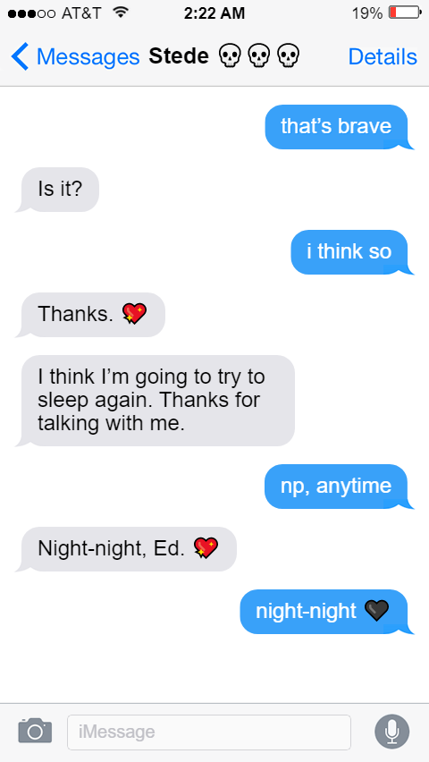 Ed: that’s brave  Stede: Is it?  Ed: i think so  Stede: Thanks. 💖  I think I’m going to try to sleep again. Thanks for talking with me.  Ed: np, anytime  Stede: Night-night, Ed. 💖  Ed: night-night 🖤