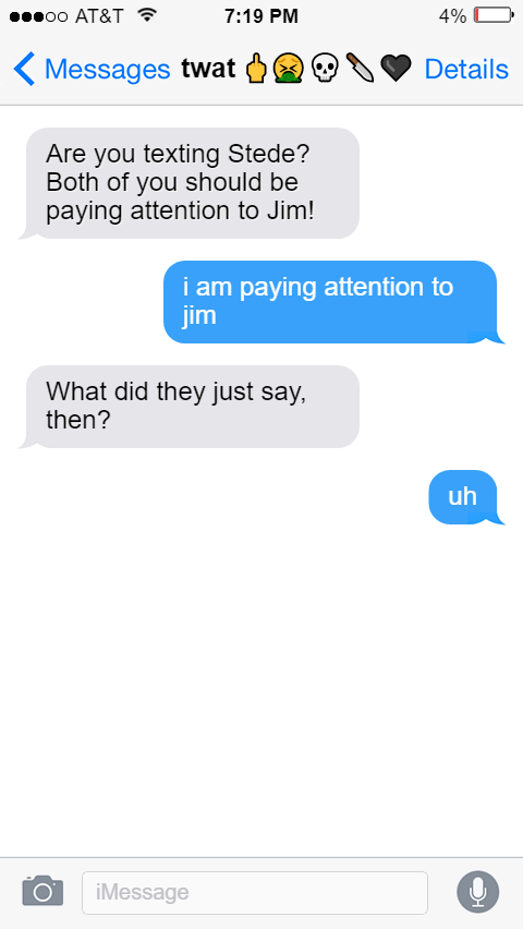 Izzy: Are you texting Stede? Both of you should be paying attention to Jim!  Ed: i am paying attention to jim  Izzy: What did they just say, then?  Ed: uh