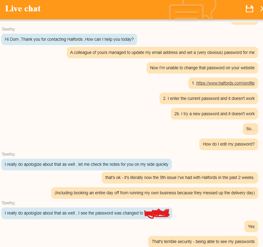 <a href="/Halfords_uk/">Halfords</a> - wtf?  All your staff can see users' passwords?!!!  This is now the 9th issue in 2 weeks!!!