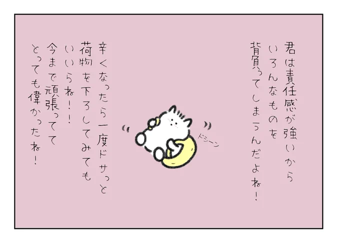 君は責任感が強いからいろんなものを背負ってしまうんだよね!
今まで頑張っててとっても偉かったね!
辛くなったら一度ドサっと荷物を下ろしてみてもいいからね! 