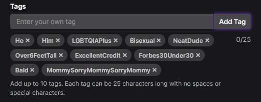 With the recent Twitch Tags update, they may have been reset, so make sure you re-add all your tags!

You can now have up to 10 Tags that can be 25 characters each :)