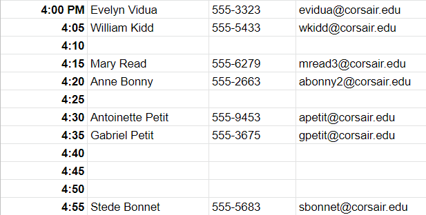 4:00 PM	Evelyn Vidua	555-3323	evidua@corsair.edu 4:05	William Kidd	555-5433	wkidd@corsair.edu 4:10			 4:15	Mary Read	555-6279	mread3@corsair.edu 4:20	Anne Bonny	555-2663	abonny2@corsair.edu 4:25			 4:30	Antoinette Petit	555-9453	apetit@corsair.edu 4:35	Gabriel Petit	555-3675	gpetit@corsair.edu 4:40			 4:45			 4:50			 4:55	Stede Bonnet	555-5683	sbonnet@corsair.edu