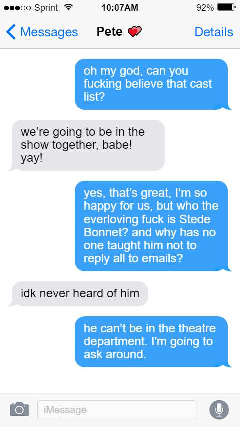 Pete 💞 Lucius: oh my god, can you fucking believe that cast list?  Pete: We’re going to be in the show together, babe! Yay!  Lucius: yes, that’s great, I’m so happy for us, but who the everloving fuck is Stede Bonnet? and why has no one taught him not to reply all to emails?  Pete: idk never heard of him  Lucius: he can’t be in the theatre department. i’m going to ask around.