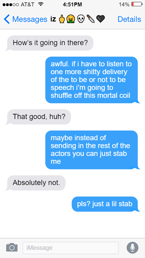 iz 🖕🤮💀🔪🖤 Izzy: How’s it going in there?  Ed: awful. if i have to listen to one more shitty delivery of the to be or not to be speech i’m going to shuffle off this mortal coil  Izzy: That good, huh?  Ed: maybe instead of sending in the rest of the actors you can just stab me  Izzy: Absolutely not.   Ed: pls? just a lil stab
