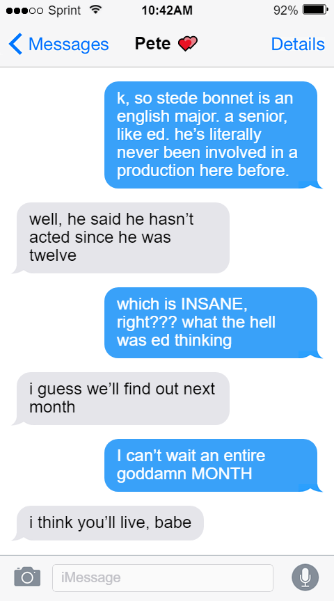 Lucius: k, so stede bonnet is an english major. a senior, like ed. he’s literally never been involved in a production here before.  Pete: well, he said he hasn’t acted since he was twelve  Lucius: which is INSANE, right??? what the hell was ed thinking  Pete: i guess we’ll find out next month  Lucius: I can’t wait an entire goddamn MONTH  Pete: i think you’ll live, babe
