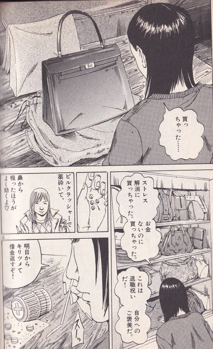 久々ウシジマくんの1巻を読み返したんだけど
ソープに落とされた浪費家の若い女が、途中で買ったバッグ。リアタイ当時はまるでわかってなかったんだけど、これエルメスのバーキンだと今更気づく。(軽く150万円越え)
その後ヤク中になり廃人と化し、暴漢に襲われるが、それでもエルメスは手放さない。 