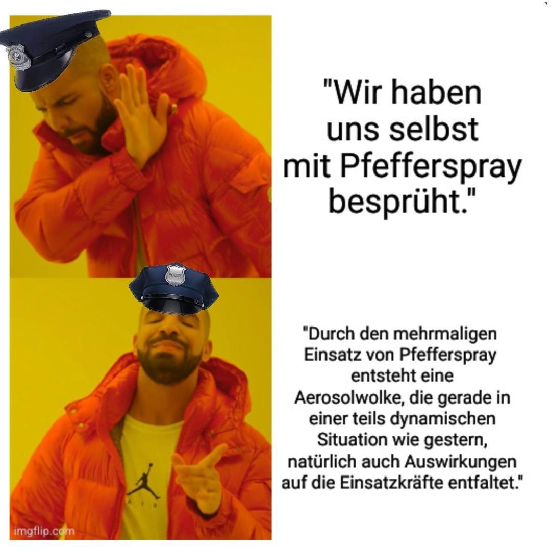 Drake Meme mit Polizeimütze auf

Schlecht: Wir haben uns selbst mit Pfefferspray besprüht.

Gut: Durch den mehrmaligen Einsatz von Pfefferspray entsteht eine Aerosolwolke, die gerade in einer teils dynamischen Situation wie gestern, natürlich auch Auswirkungen auf die Einsatzkräfte entfaltet.