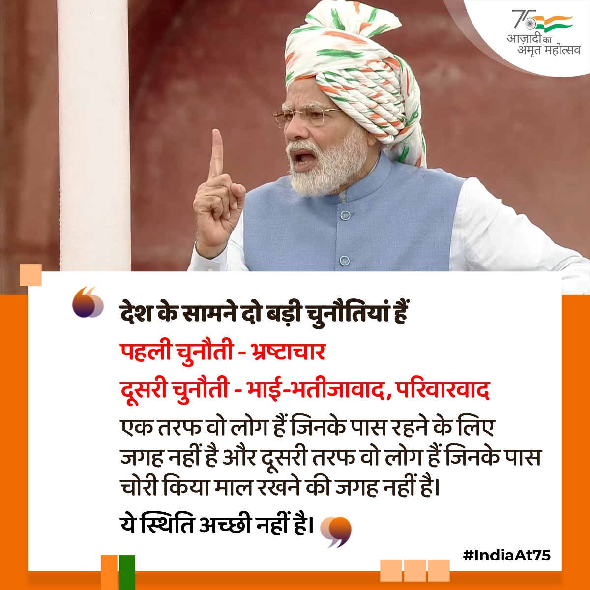 देश के सामने दो बड़ी चुनौतियां हैं

पहली चुनौती - भ्रष्टाचार 

दूसरी चुनौती - भाई-भतीजावाद, परिवारवाद

एक तरफ वो लोग हैं जिनके पास रहने के लिए जगह नहीं है और दूसरी तरफ वो लोग हैं जिनके पास चोरी किया माल रखने की जगह नहीं है।

ये स्थिति अच्छी नहीं है।

#IndiaAt75