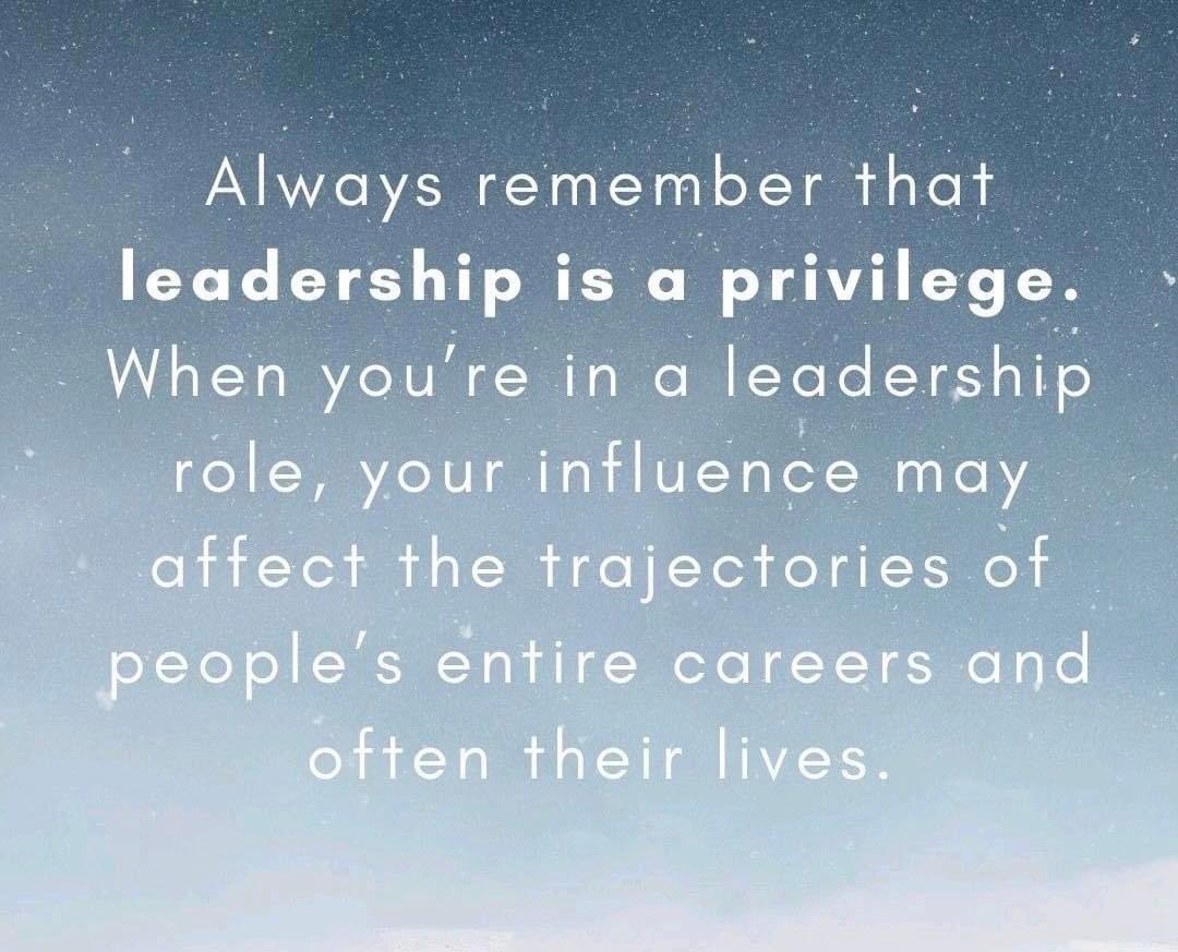 Leadership is a privilege. I have had the most amazing leadership in my life that has molded me. 

Remember your one harsh word or positive impact can take up real estate in someone’s mind. So becareful and remember you being able to lead some is YOUR privilege, not theirs.
