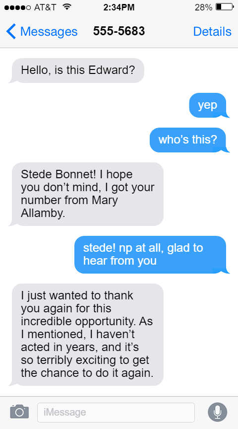 555-5683  Stede: Hello, is this Edward?   Ed: yep  who’s this?  Stede: Stede Bonnet! I hope you don’t mind, I got your number from Mary Allamby.  Ed: stede! np at all, glad to hear from you  Stede: I just wanted to thank you again for this incredible opportunity. As I mentioned, I haven’t acted in years, and it’s so terribly exciting to get the chance to do it again.