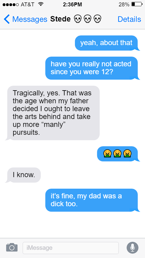 Ed: yeah, about that  have you really not acted since you were 12?  Stede: Tragically, yes. That was the age when my father decided I ought to leave the arts behind and take up more “manly” pursuits.  Ed: 🤮🤮🤮  Stede: I know.  Ed: it’s fine, my dad was a dick too.