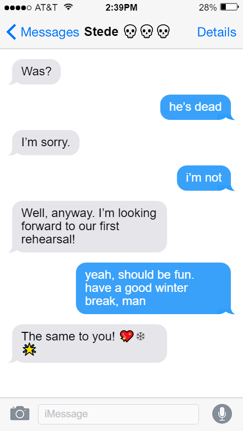 Stede: Was?  Ed: he’s dead  Stede: I’m sorry.  Ed: i’m not  Stede: Well, anyway. I’m looking forward to our first rehearsal!  Ed: yeah, should be fun. have a good winter break, man  Stede: The same to you! 💖❄️🌟