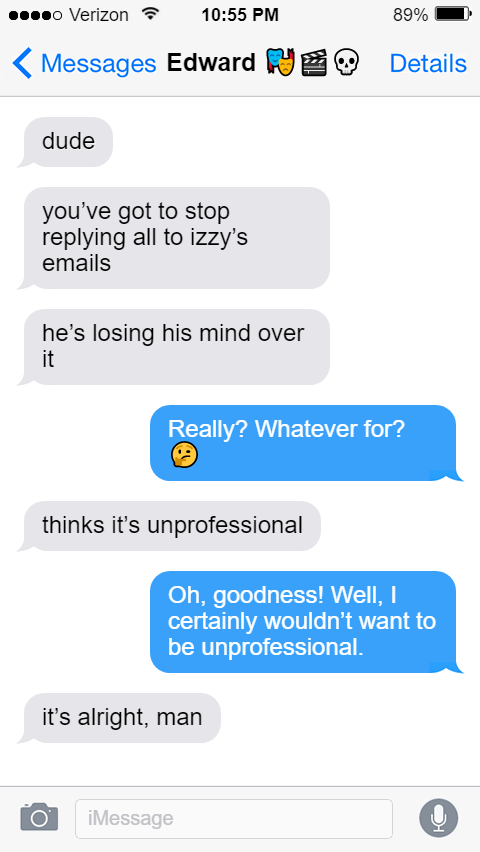 Ed: dude  you’ve got to stop replying all to izzy’s emails   he’s losing his mind over it  Stede: Really? Whatever for?  Ed: thinks it’s unprofessional  Stede: Oh, goodness! Well, I certainly wouldn’t want to be unprofessional.  Ed: it’s alright, man