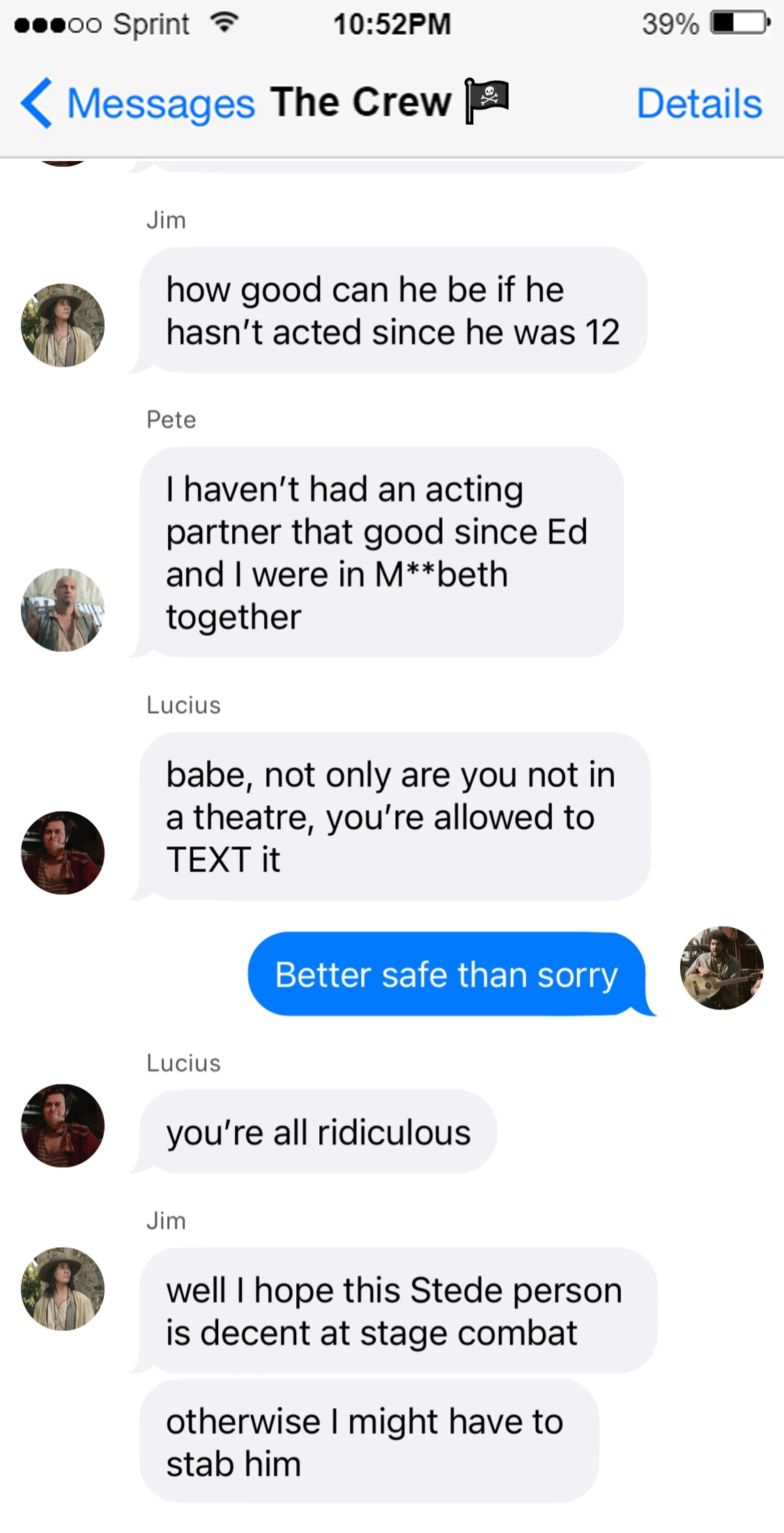 Pete: I haven’t had an acting partner that good since Ed and I were in M**beth together  Lucius: babe, not only are you not in a theatre, you’re allowed to TEXT it  Frenchie: better safe than sorry  Lucius: you’re all ridiculous  Jim: well, all I know is I hope this Stede person’s decent at stage combat, otherwise I might have to stab him
