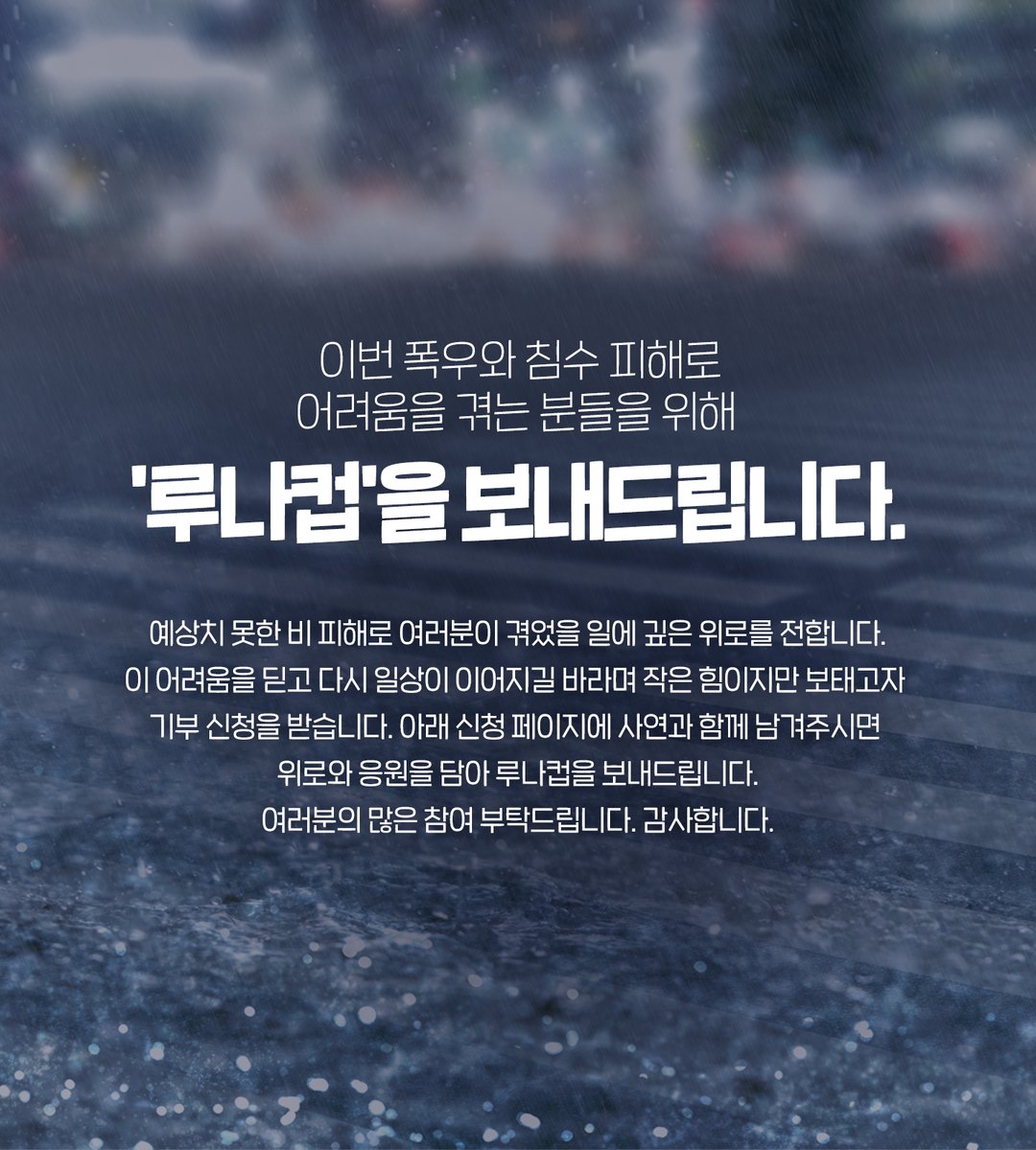 안녕하세요. 루나컵입니다.
이번 폭우와 침수 피해로 어려움을 겪는 분들을 위해 루나컵을 보내드리고 있습니다.
예상치 못한 비 피해로 여러분이 겪었을 몸과 마음의 상처에 깊은 위로를 전합니다.
이 어려움을 딛고 다시 일상이 이어지길 바라며 작은 힘이지만 보태고자 기부 신청을 받습니다.