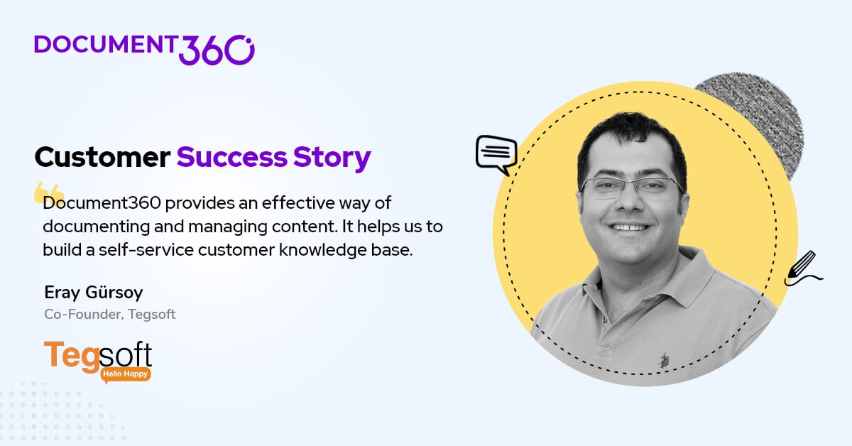 "Document360 provides an effective way of documenting and managing content. It helps us to build a self-service customer knowledge base", says Eray Gürsoy, Co-founder, <a href="/Tegsoft/">Tegsoft</a>

Read their full story here.

document360.com/customers/case…