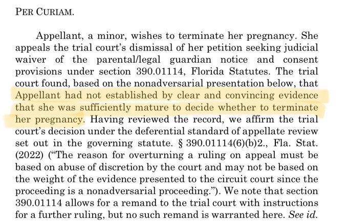 Appellant, a minor, wishes to terminate her pregnancy. She appeals the trial court’s dismissal of her petition seeking judicial waiver of the parental/legal guardian notice and consent provisions under section 390.01114, Florida Statutes. The trial court found, based on the nonadversarial presentation below, that Appellant had not established by clear and convincing evidence that she was sufficiently mature to decide whether to terminate her pregnancy. Having reviewed the record, we affirm the trial court’s decision under the deferential standard of appellate review set out in the governing statute. § 390.01114(6)(b)2., Fla. Stat. (2022) (“T
he reason for overturning a ruling on appeal must be
 based on abuse of discretion by the court and may not be based on the weight of the evidence presented to the circuit court since the proceeding is a nonadversarial proceeding.”).