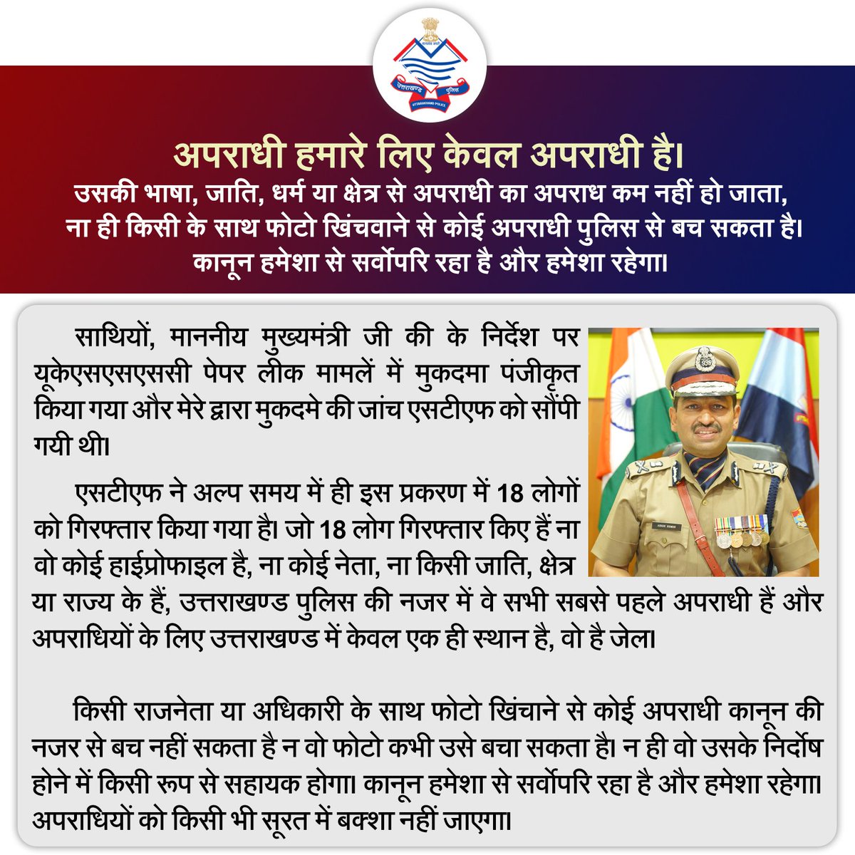 अपराधी हमारे लिए केवल अपराधी है। उसकी भाषा, जाति, धर्म या क्षेत्र से अपराधी का अपराध कम नहीं हो जाता, ना ही किसी के साथ फोटो खिंचवाने से कोई अपराधी पुलिस से बच सकता है।

कानून हमेशा से सर्वाेपरि रहा है और हमेशा रहेगा।
#UttarakhandPolice
