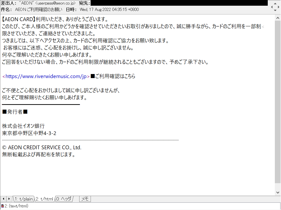 harugasumi's tweet photo. AEON ご利用確認のお願い
等の件名で、AEON/イオンカード/イオンクレジットサービス/イオン銀行を騙る #フィッシングメール
hxxps://www.riverwidemusic.com/jp
(同一host内redirect有)
等で #フィッシングサイト 営業中、騙されないで。
104.223.16.226
AEON⇔Amazon鞍替
#Phshing #フィッシング詐欺 https://t.co/5xR5QDDwdb