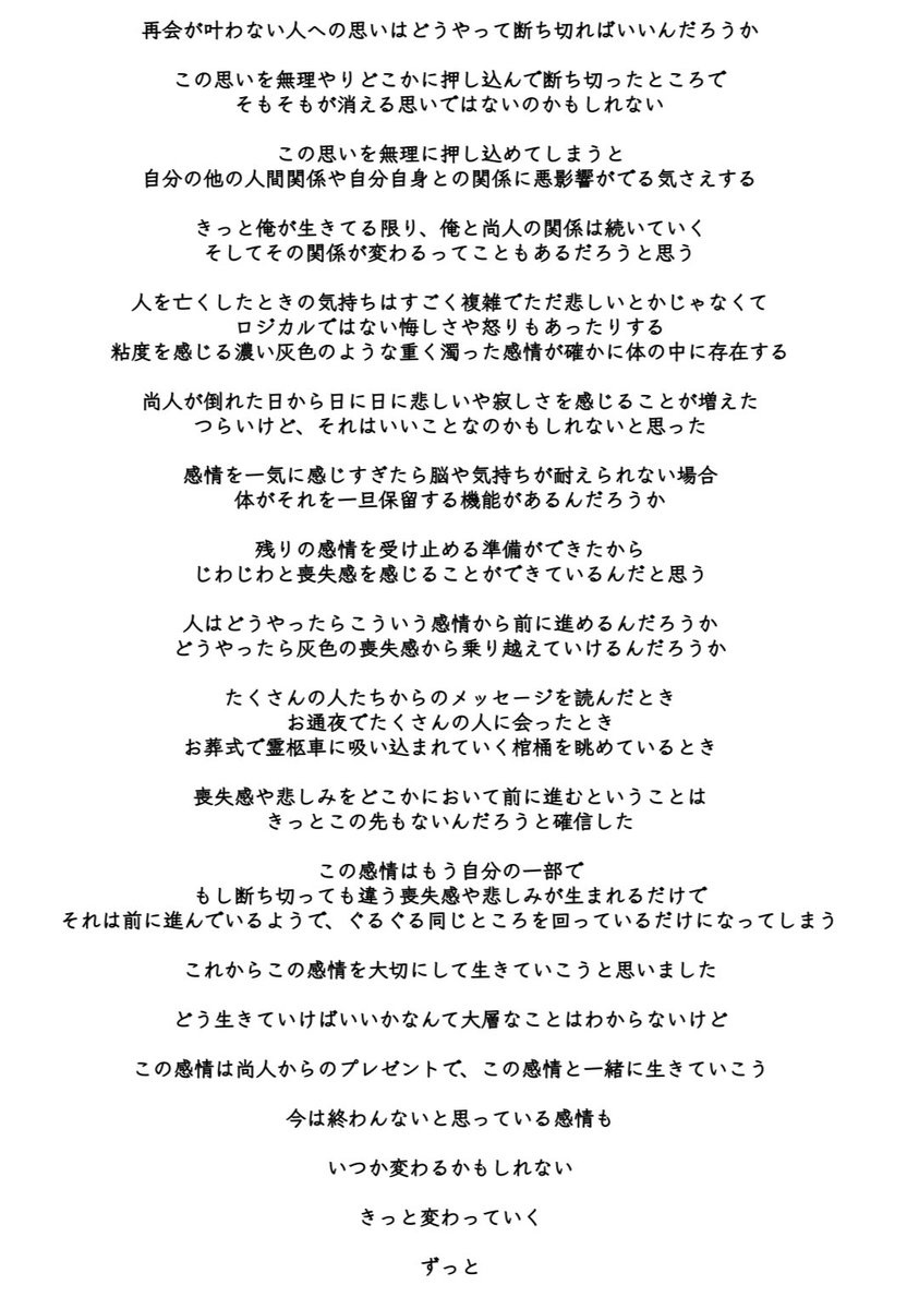今日、最後の再会を終えてきました

再会が叶わない人への想いに絞って
今の気持ちをここに紡ぎます

俺はこの感情と一緒に生きていこうと思います

そう考えたら少し自由になれた気がしたので、頑張って言葉にしました

PJJやバンドのことについては、近いうちに言葉にします

再会