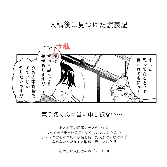 支部には今までツイッターに上げてたものの清書版を全部まとめて上げているので良ければ読んでやってください～!あとこちらは誤表記。キャラの名前と一人称には気を付けろとあれほど…とギリギリ入稿後に寝て起きて冷静な頭になった自分が言ってました。本当にごめん、ごめん…!!!!! 