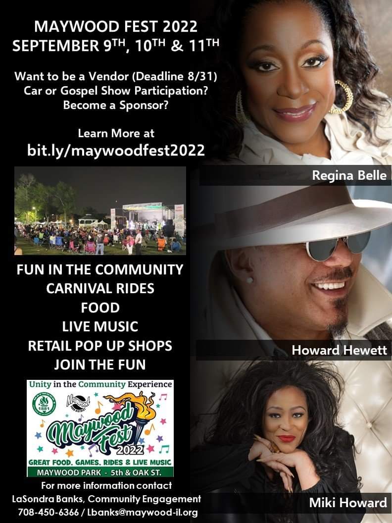 MAYWOOD FEST 2022 - SEPTEMBER 9-11th

Want to be a Vendor (Deadline 8/31)?
Car or Gospel Show Participation?
Become a Sponsor?
Learn More at  bit.ly/maywoodfest2022

CARNIVAL RIDES + FOOD + LIVE MUSIC + RETAIL POP UP SHOPS

For more contact
 708-450-6366 / lbanks@maywood-il.org