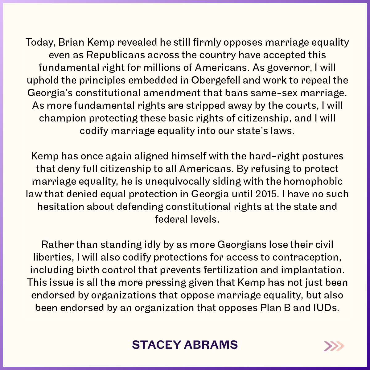 A graphic of a statement by Stacey Abrams that reads:

Today, Brian Kemp revealed he still firmly opposes marriage equality even as Republicans across the country have accepted this fundamental right for millions of Americans. As governor, I will uphold the principles embedded in Obergefell and work to repeal the Georgia’s constitutional amendment that bans same-sex marriage. As more fundamental rights are stripped away by the courts, I will champion protecting these basic rights of citizenship, and I will codify marriage equality into our state’s laws.

Kemp has once again aligned himself with the hard-right postures that deny full citizenship to all Americans. By refusing to protect marriage equality, he is unequivocally siding with the homophobic law that denied equal protection in Georgia until 2015. I have no such hesitation about defending constitutional rights at the state and federal levels. 