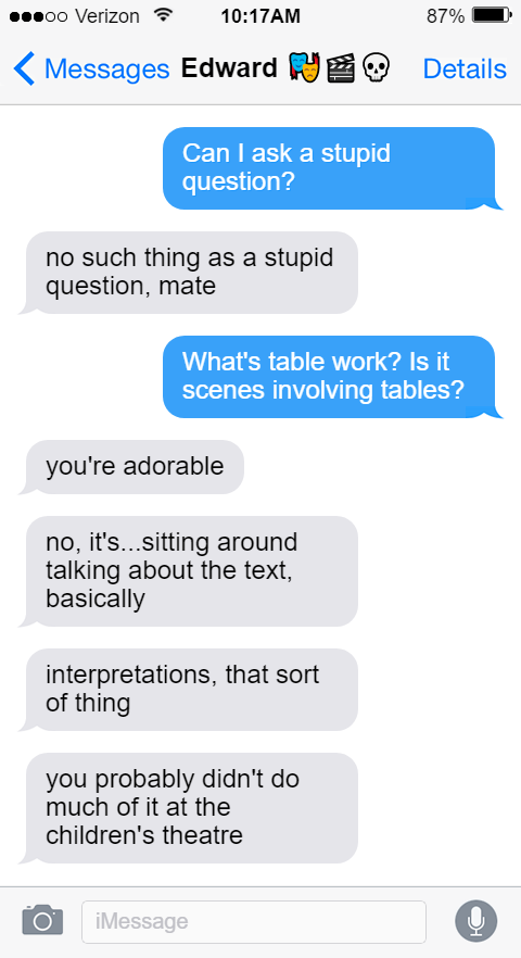 Edward 🎭🎬💀  Stede: Can I ask a stupid question?  Ed: no such thing as a stupid question, mate  Stede: What's table work? Is it scenes involving tables?   Ed: you're adorable  no, it's...sitting around talking about the text, basically  interpretations, that sort of thing  you probably didn't do much of it at the children's theatre