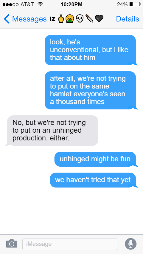 Ed: look, he's unconventional, but i like that about him  after all, we're not trying to put on the same hamlet everyone's seen a thousand times  Izzy: No, but we're not trying to put on an unhinged production, either.  Ed: unhinged might be fun  we haven't tried that yet