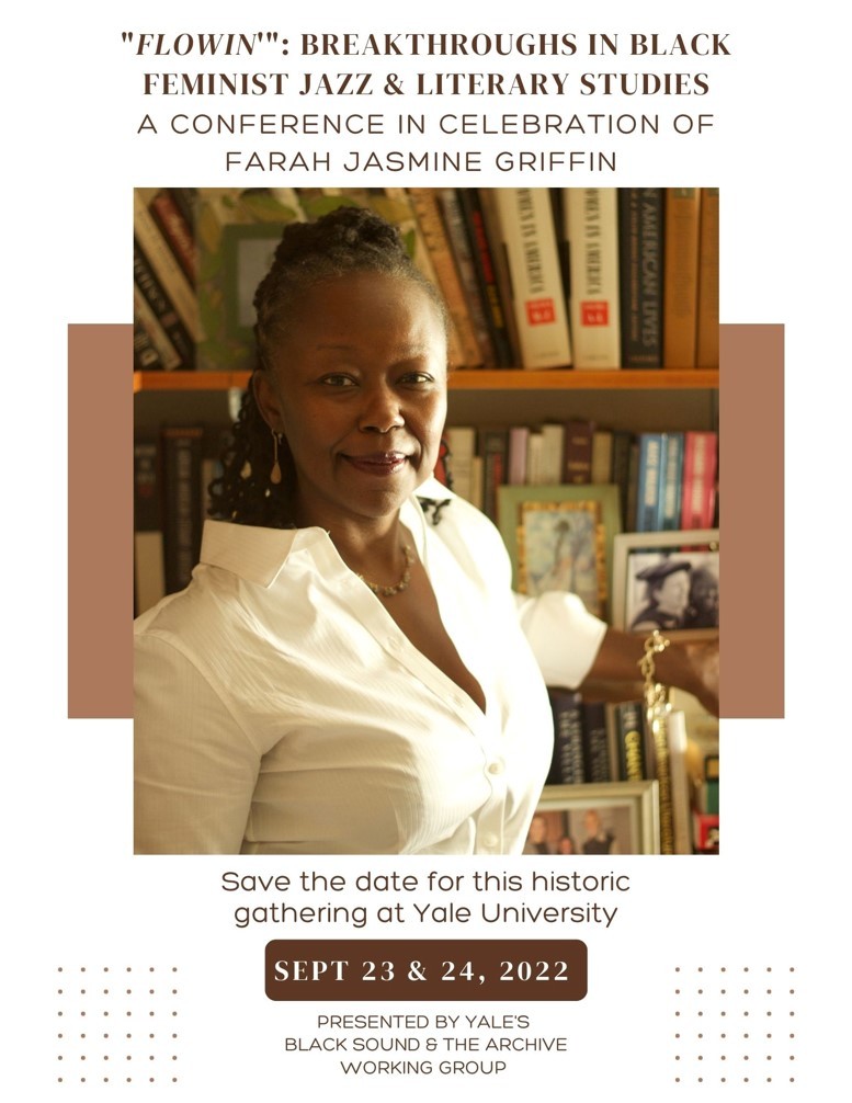"FLOWIN'"
Breakthroughs in Black Feminist Jazz &amp; Literary Studies
A Conference in Celebration of Farah Jasmine Griffin
Sept 23 - 24, 2022 at Yale University

Presented by Yale's Black Sound &amp; The Archive Working Group

Save the date. More info coming soon.