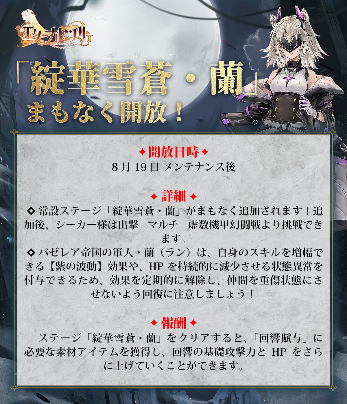 エターナルツリー 綻華雪蒼 蘭 まもなく開放 開放日時 8月19日 メンテナンス後 詳細 常設ステージ 綻華雪蒼 蘭 がまもなく追加されます 追加後 シーカー様は出撃 マルチ 虚数機甲幻闘戦より挑戦できます 回響賦与 に必要な素材アイテムを