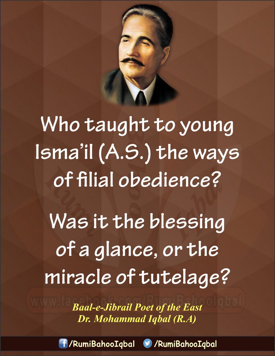 یہ فیضانِ نظرتھایاکہ مکتب کی کرامت تھی
سکھائےکس نےاسمٰعیل کوآدابِ فرزندی
Who taught to young Isma’il (A.S.) the ways of filial obedience? Was it the blessing of a glance, or the miracle of tutelage?
Baal-e-Jibrail 
Poet of the East Dr. Mohammad Iqbal (R.A)
facebook.com/RumiBahooIqbal