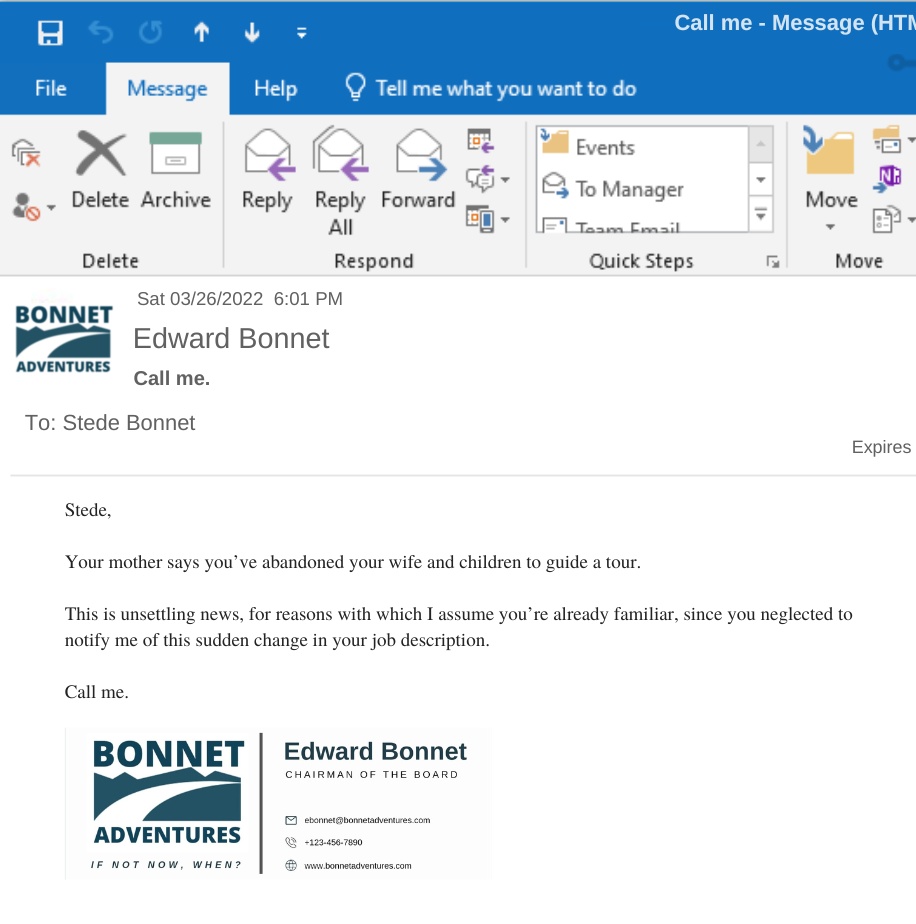 EMAIL FROM FATHER BONNET

Stede,

Your mother says you’ve abandoned your wife and children to guide a tour. 

This is unsettling news, for reasons with which I assume you’re already familiar, since you neglected to notify me of this sudden change in your job description. 

Call me. 

Edward - Bonnet Adventures