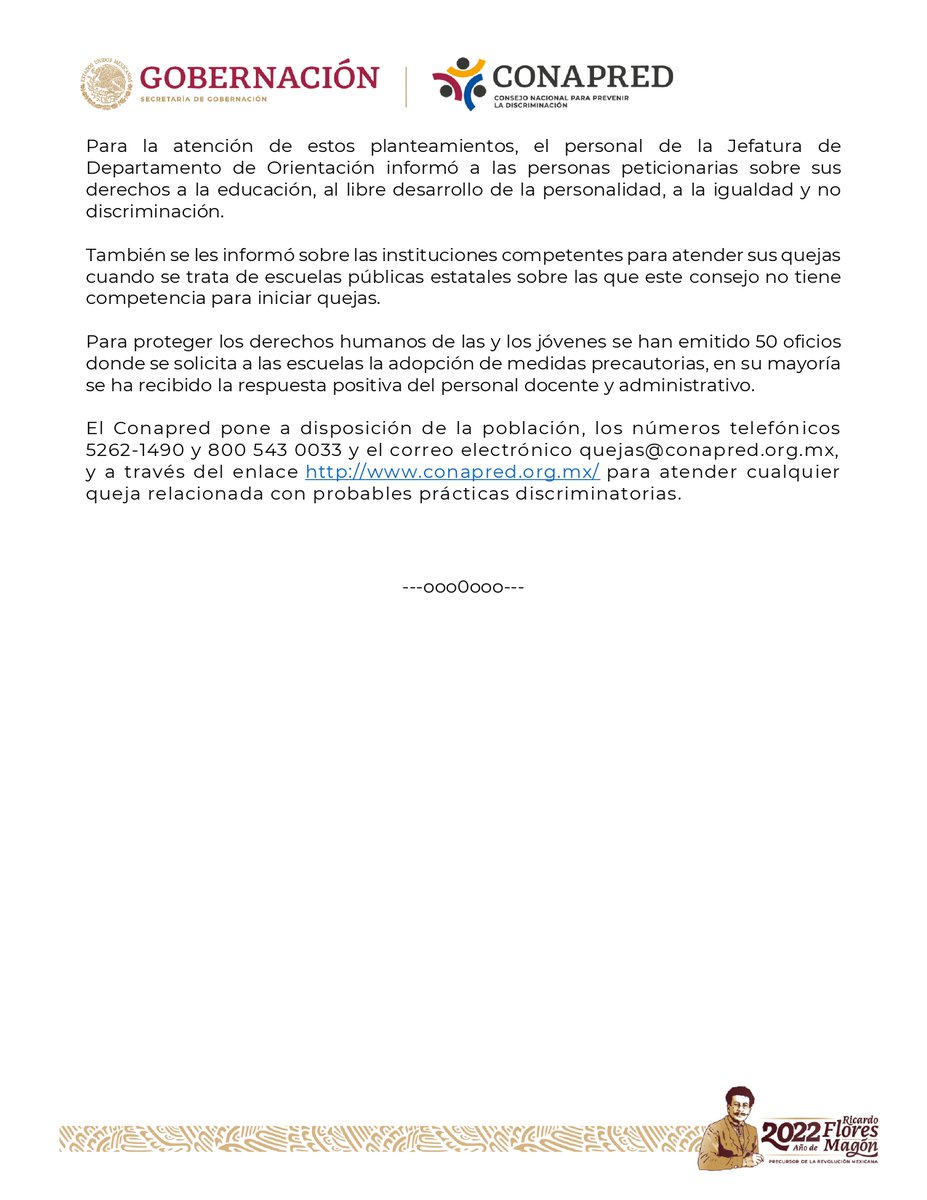 Para la atención de estos planteamientos, el personal de la Jefatura de 
Departamento de Orientación informó a las personas peticionarias sobre sus 
derechos a la educación, al libre desarrollo de la personalidad, a la igualdad y no 
discriminación.
También se les informó sobre las instituciones competentes para atender sus quejas 
cuando se trata de escuelas públicas estatales sobre las que este consejo no tiene 
competencia para iniciar quejas.
Para proteger los derechos humanos de las y los jóvenes se han emitido 50 oficios 
donde se solicita a las escuelas la adopción de medidas precautorias, en su mayoría 
se ha recibido la respuesta positiva del personal docente y administrativo.
El Conapred pone a disposición de la población, los números telefónicos 
5262-1490 y 800 543 0033 y el correo electrónico quejas@conapred.org.mx, 
y a través del enlace http://www.conapred.org.mx/ para atender cualquier 
queja relacionada con probables prácticas discriminatorias.