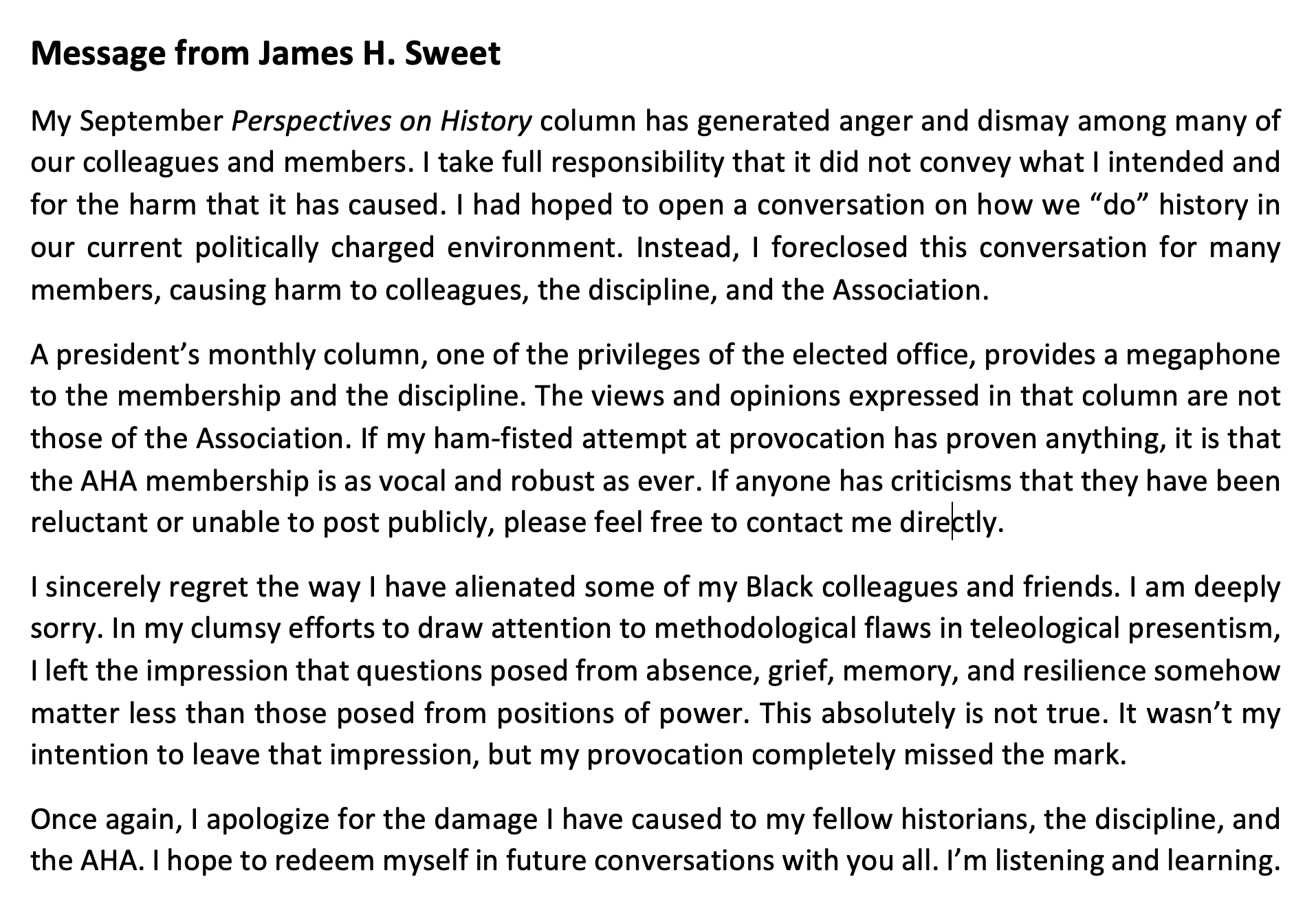 Message from James H. Sweet which reads in part:
My September Perspectives on History column has generated anger and dismay among many of our colleagues and members. I take full responsibility that it did not convey what I intended and for the harm that it has caused. I had hoped to open a conversation on how we “do” history in our current politically charged environment. Instead, I foreclosed this conversation for many members, causing harm to colleagues, the discipline, and the Association. ... I sincerely regret the way I have alienated some of my Black colleagues and friends. I am deeply sorry. ... I hope to redeem myself in future conversations with you all. I’m listening and learning.