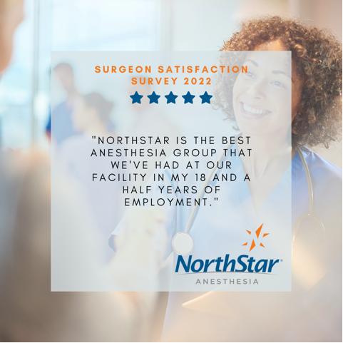 Keep an eye out in the coming weeks as we share highlights from NorthStar’s Spring 2022 Surgeon Satisfaction Survey. 

When asked about our anesthesiologists and CRNAs’ performance, one surgeon said the following: